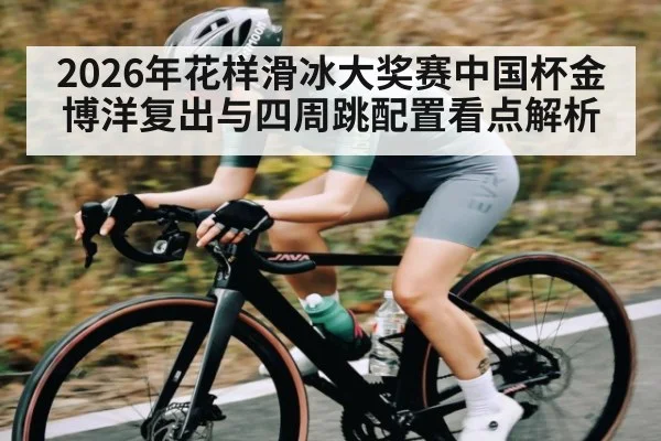 2026年花样滑冰大奖赛中国杯金博洋复出与四周跳配置看点解析